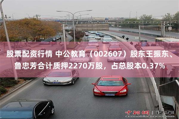 股票配资行情 中公教育（002607）股东王振东、鲁忠芳合计质押2270万股，占总股本0.37%