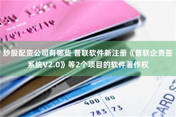 炒股配资公司有哪些 普联软件新注册《普联企责签系统V2.0》等2个项目的软件著作权