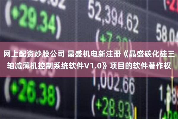 网上配资炒股公司 晶盛机电新注册《晶盛碳化硅三轴减薄机控制系统软件V1.0》项目的软件著作权