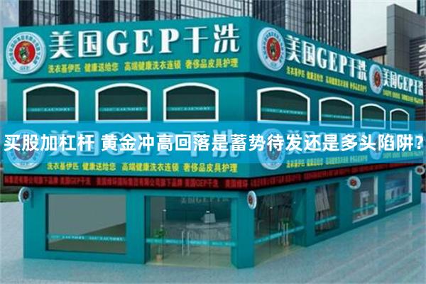 买股加杠杆 黄金冲高回落是蓄势待发还是多头陷阱？