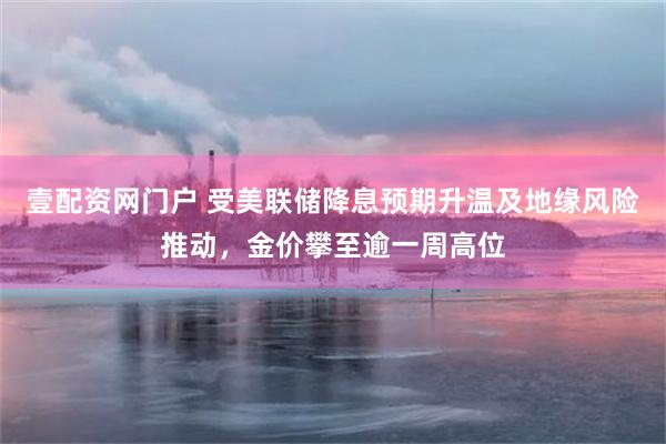 壹配资网门户 受美联储降息预期升温及地缘风险推动，金价攀至逾一周高位