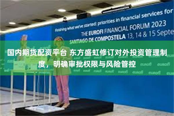国内期货配资平台 东方盛虹修订对外投资管理制度，明确审批权限与风险管控