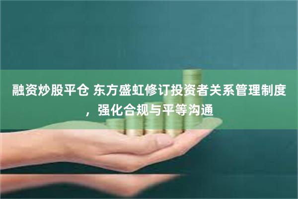 融资炒股平仓 东方盛虹修订投资者关系管理制度，强化合规与平等沟通