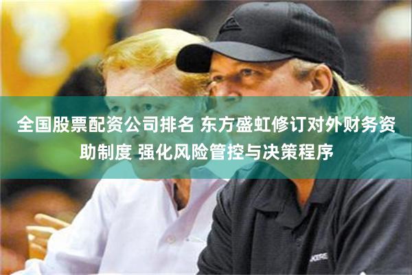 全国股票配资公司排名 东方盛虹修订对外财务资助制度 强化风险管控与决策程序