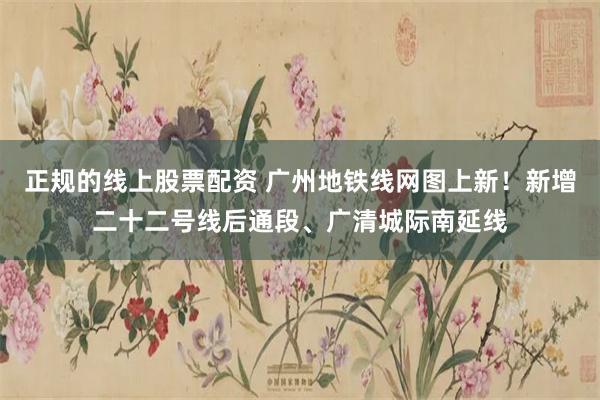 正规的线上股票配资 广州地铁线网图上新！新增二十二号线后通段、广清城际南延线
