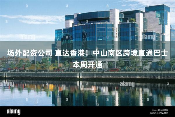 场外配资公司 直达香港！中山南区跨境直通巴士本周开通