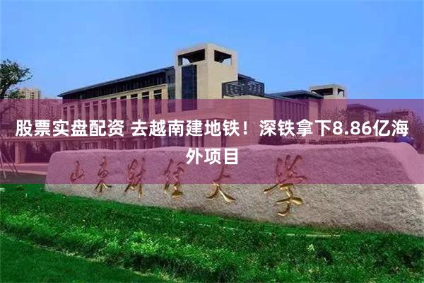股票实盘配资 去越南建地铁！深铁拿下8.86亿海外项目