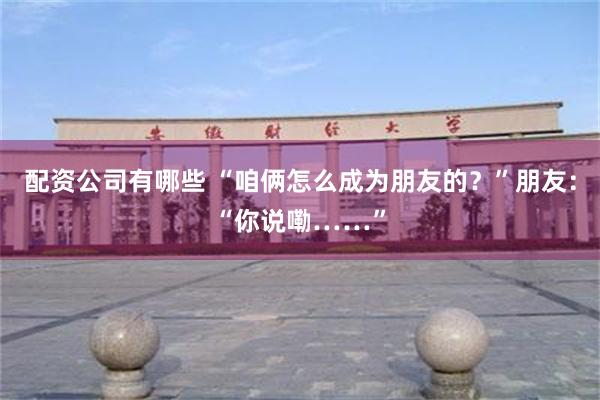 配资公司有哪些 “咱俩怎么成为朋友的？”朋友：“你说嘞……”