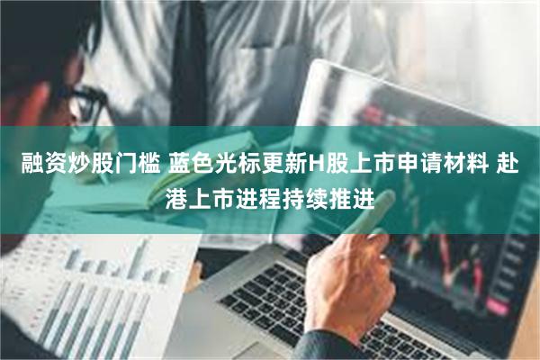 融资炒股门槛 蓝色光标更新H股上市申请材料 赴港上市进程持续推进