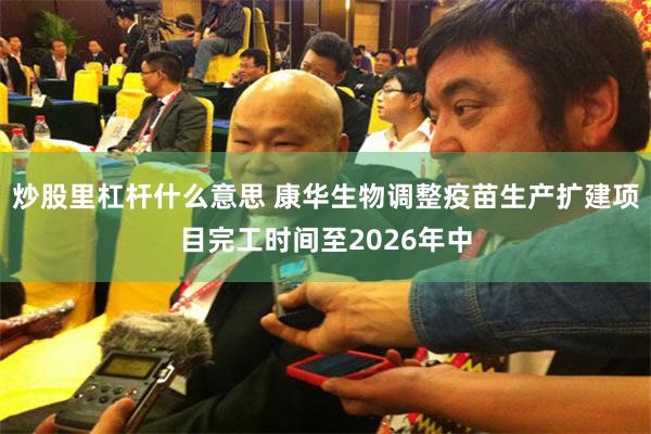 炒股里杠杆什么意思 康华生物调整疫苗生产扩建项目完工时间至2026年中