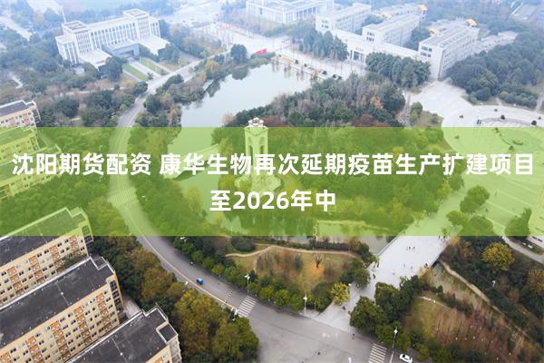 沈阳期货配资 康华生物再次延期疫苗生产扩建项目至2026年中