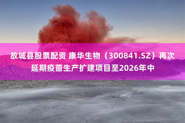 故城县股票配资 康华生物（300841.SZ）再次延期疫苗生产扩建项目至2026年中