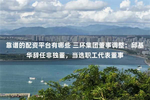 靠谱的配资平台有哪些 三环集团董事调整：邱基华辞任非独董，当选职工代表董事
