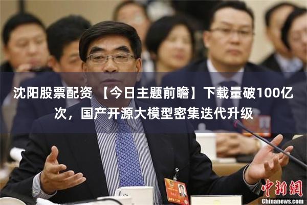 沈阳股票配资 【今日主题前瞻】下载量破100亿次,国产开源大模型密集迭代升级