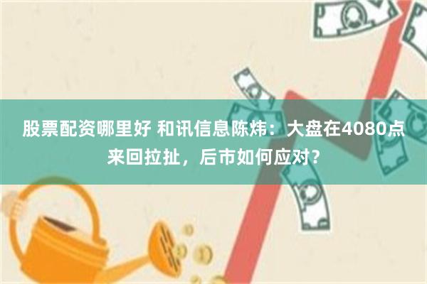 股票配资哪里好 和讯信息陈炜：大盘在4080点来回拉扯，后市如何应对？