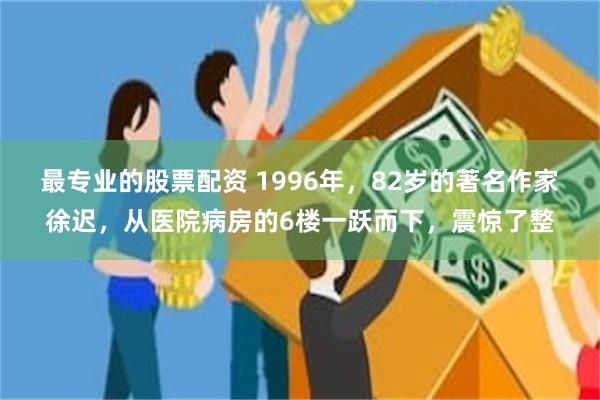 最专业的股票配资 1996年，82岁的著名作家徐迟，从医院病房的6楼一跃而下，震惊了整