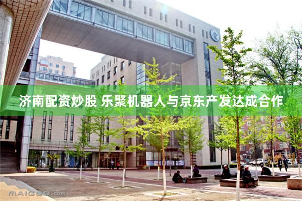 济南配资炒股 乐聚机器人与京东产发达成合作