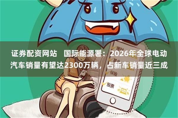 证券配资网站   国际能源署：2026年全球电动汽车销量有望达2300万辆，占新车销量近三成