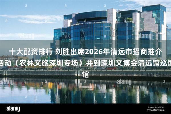 十大配资排行 刘胜出席2026年清远市招商推介活动（农林文旅深圳专场）并到深圳文博会清远馆巡馆