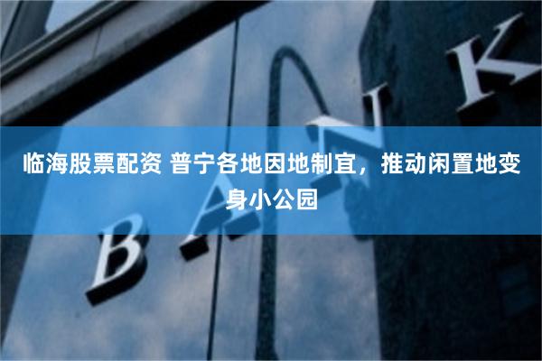 临海股票配资 普宁各地因地制宜，推动闲置地变身小公园