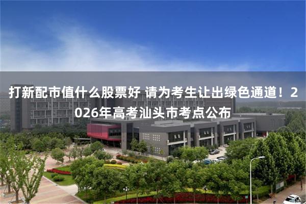 打新配市值什么股票好 请为考生让出绿色通道！2026年高考汕头市考点公布