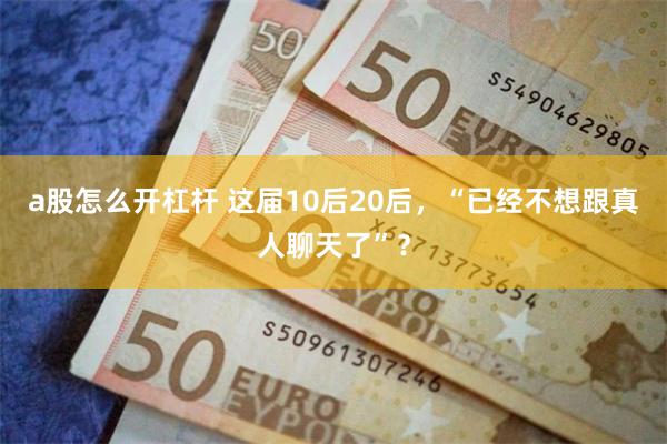 a股怎么开杠杆 这届10后20后，“已经不想跟真人聊天了”？