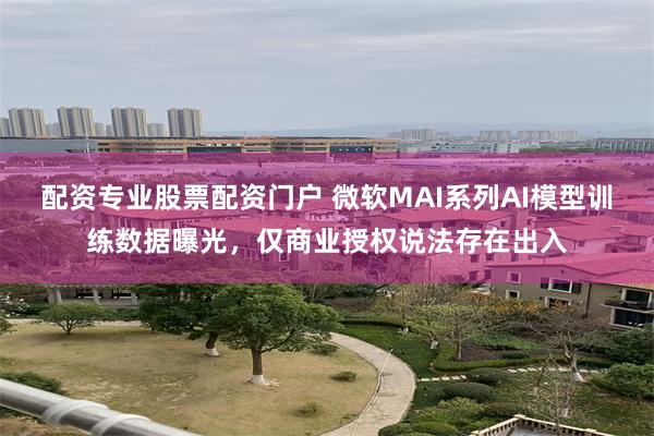 配资专业股票配资门户 微软MAI系列AI模型训练数据曝光，仅商业授权说法存在出入