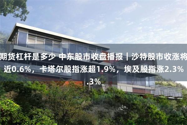 期货杠杆是多少 中东股市收盘播报|沙特股市收涨将近0.6%,卡塔尔股指涨超1.9%,埃及股指涨2.3%