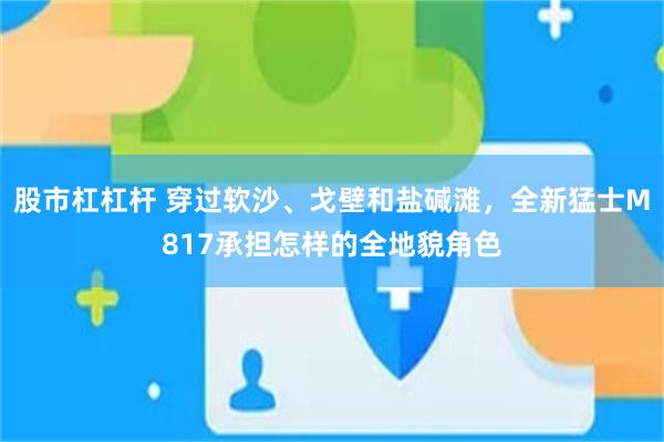 股市杠杠杆 穿过软沙、戈壁和盐碱滩，全新猛士M817承担怎样的全地貌角色