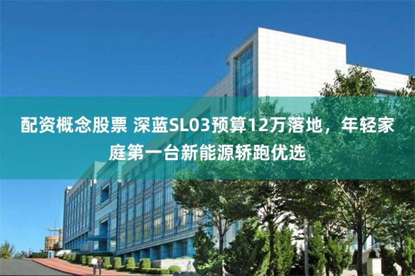 配资概念股票 深蓝SL03预算12万落地，年轻家庭第一台新能源轿跑优选