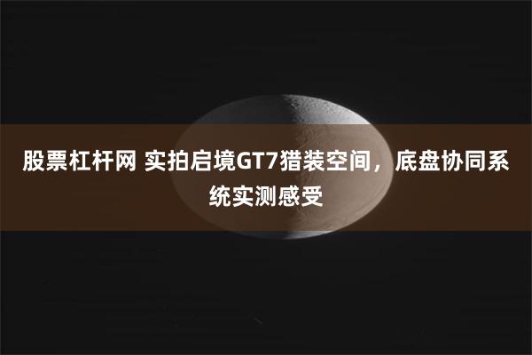 股票杠杆网 实拍启境GT7猎装空间，底盘协同系统实测感受