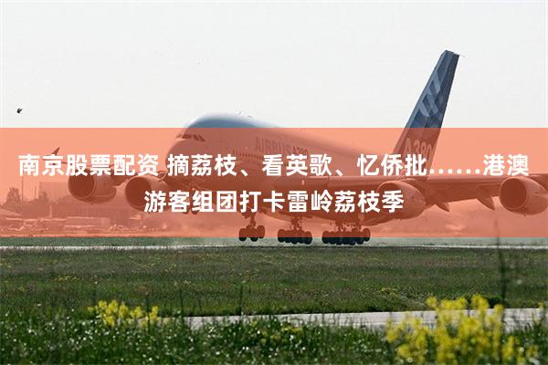 南京股票配资 摘荔枝、看英歌、忆侨批……港澳游客组团打卡雷岭荔枝季