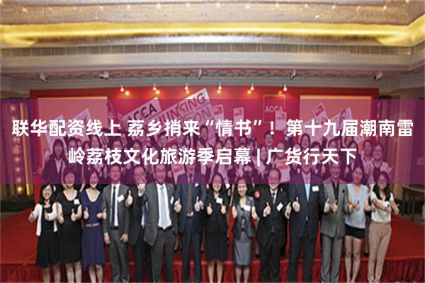 联华配资线上 荔乡捎来“情书”!第十九届潮南雷岭荔枝文化旅游季启幕 | 广货行天下
