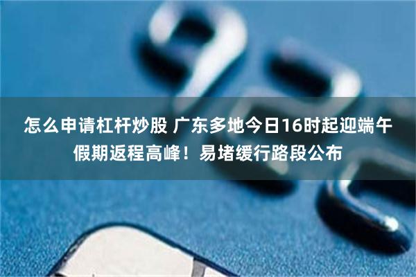 怎么申请杠杆炒股 广东多地今日16时起迎端午假期返程高峰！易堵缓行路段公布
