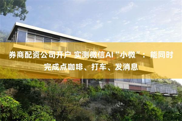 券商配资公司开户 实测微信AI“小微”：能同时完成点咖啡、打车、发消息