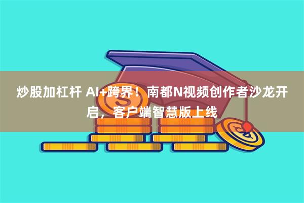 炒股加杠杆 AI+跨界!南都N视频创作者沙龙开启,客户端智慧版上线