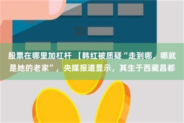股票在哪里加杠杆 【韩红被质疑“走到哪，哪就是她的老家”，央媒报道显示，其生于西藏昌都