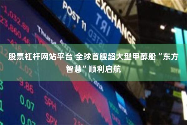 股票杠杆网站平台 全球首艘超大型甲醇船“东方智慧”顺利启航