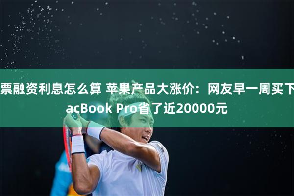 股票融资利息怎么算 苹果产品大涨价：网友早一周买下MacBook Pro省了近20000元