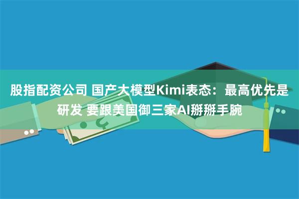 股指配资公司 国产大模型Kimi表态：最高优先是研发 要跟美国御三家AI掰掰手腕