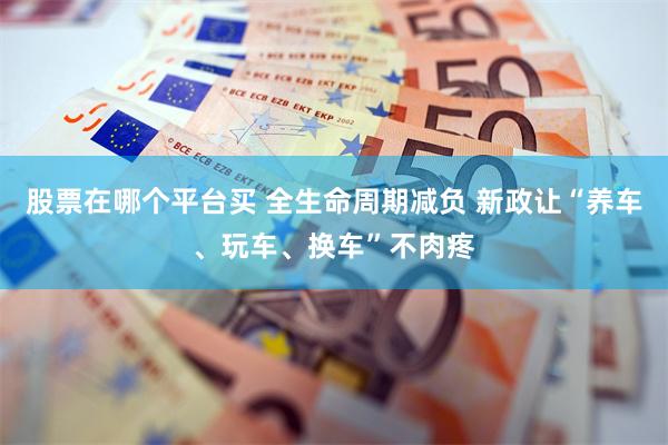 股票在哪个平台买 全生命周期减负 新政让“养车、玩车、换车”不肉疼