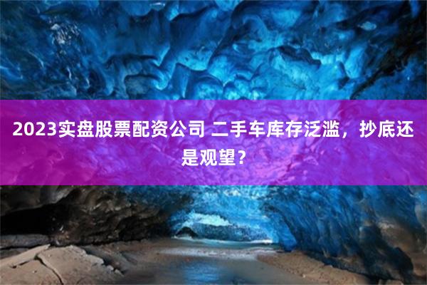 2023实盘股票配资公司 二手车库存泛滥，抄底还是观望？