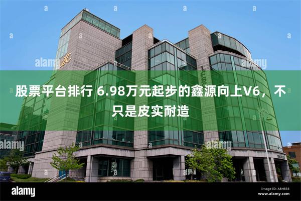 股票平台排行 6.98万元起步的鑫源向上V6，不只是皮实耐造