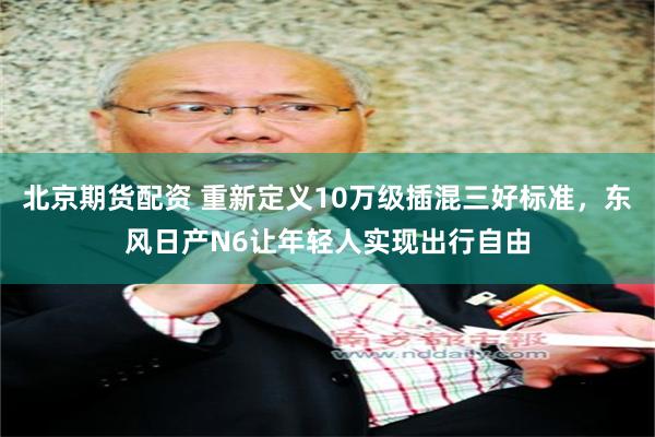 北京期货配资 重新定义10万级插混三好标准，东风日产N6让年轻人实现出行自由