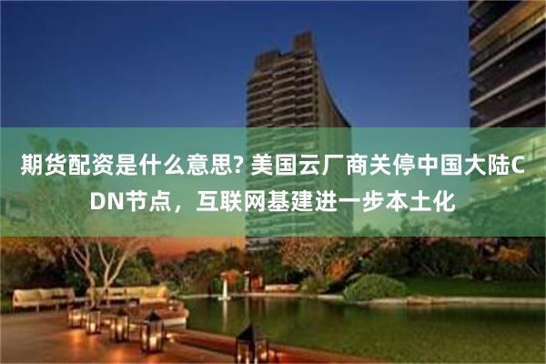 期货配资是什么意思? 美国云厂商关停中国大陆CDN节点,互联网基建进一步本土化