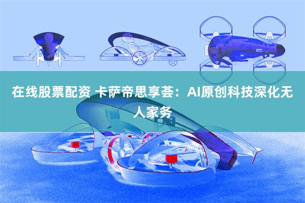 在线股票配资 卡萨帝思享荟:AI原创科技深化无人家务