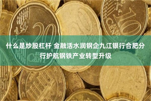 什么是炒股杠杆 金融活水润钢企九江银行合肥分行护航钢铁产业转型升级
