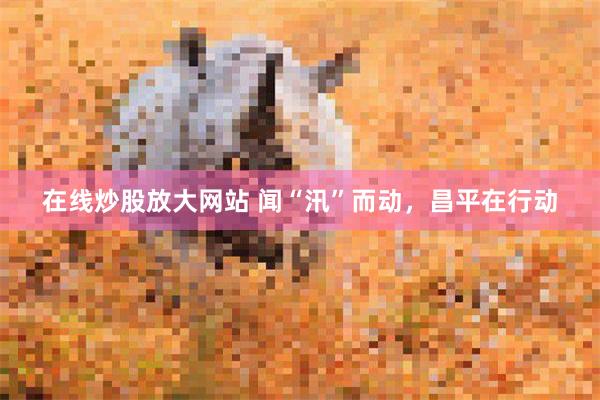 在线炒股放大网站 闻“汛”而动,昌平在行动