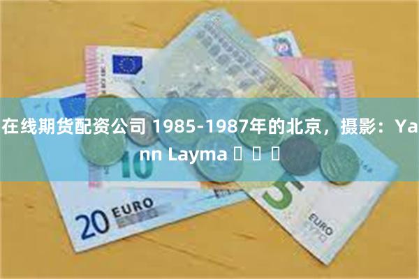 在线期货配资公司 1985-1987年的北京，摄影：Yann Layma ​​​