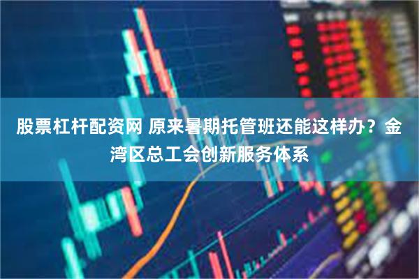 股票杠杆配资网 原来暑期托管班还能这样办？金湾区总工会创新服务体系